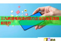 三九跨境電商培訓(xùn)助力企業(yè)出海實戰(zhàn)技能提升