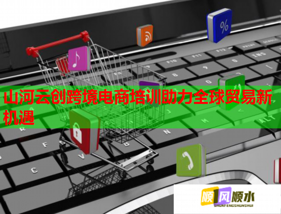 山河云創(chuàng)跨境電商培訓助力全球貿易新機遇